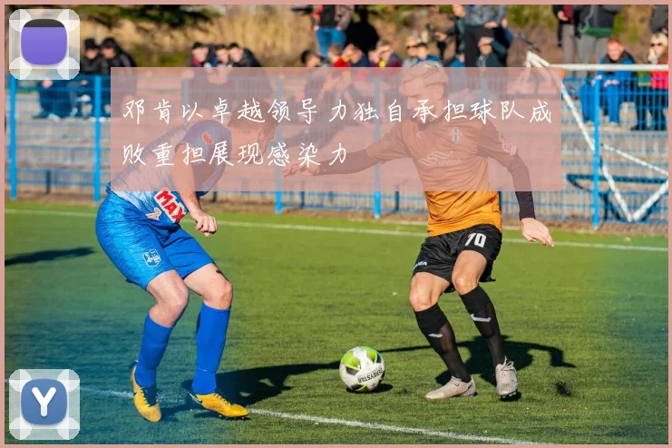 邓肯以卓越领导力独自承担球队成败重担展现感染力