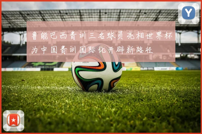 鲁能巴西青训三名球员亮相世界杯为中国青训国际化开辟新路径