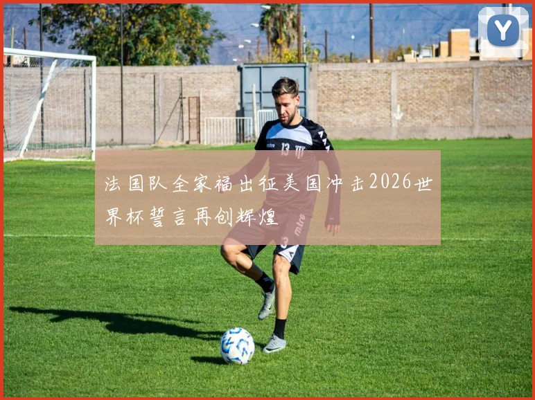 法国队全家福出征美国冲击2026世界杯誓言再创辉煌