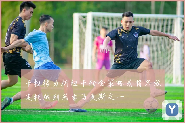 卡拉格分析纽卡转会策略或将只放走托纳利或吉马良斯之一