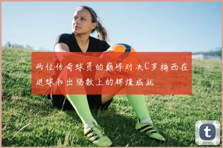 两位传奇球员的巅峰对决C罗梅西在进球和出场数上的辉煌成就