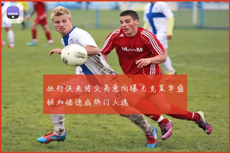 独行侠老将交易意向曝光克莱华盛顿加福德成热门人选