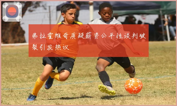 弗拉霍维奇质疑薪资公平性谈判破裂引发热议
