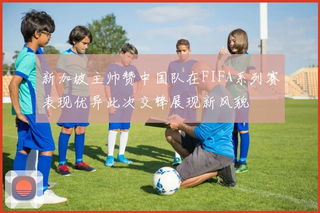 新加坡主帅赞中国队在FIFA系列赛表现优异此次交锋展现新风貌