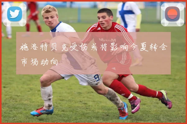 施洛特贝克受伤或将影响今夏转会市场动向