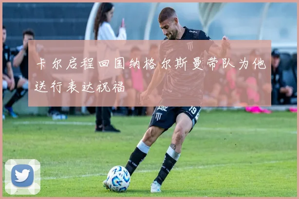 卡尔启程回国纳格尔斯曼带队为他送行表达祝福