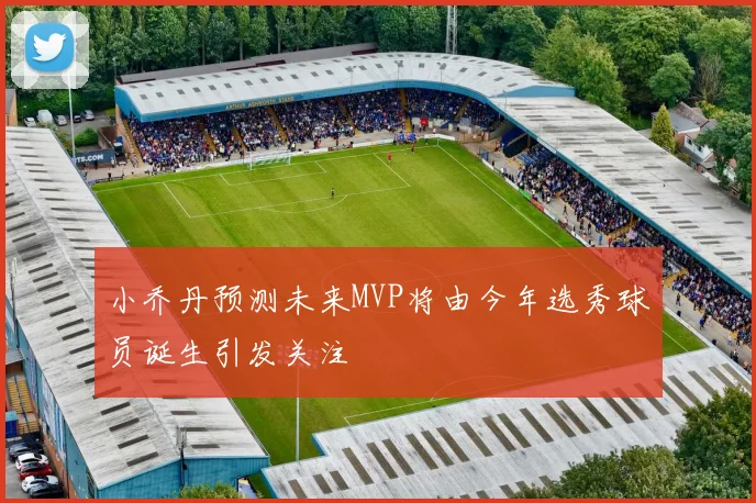 小乔丹预测未来MVP将由今年选秀球员诞生引发关注
