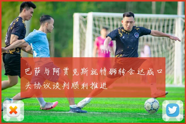 巴萨与阿贾克斯就特狮转会达成口头协议谈判顺利推进